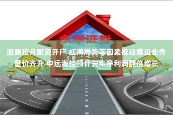 股票按月配资开户 红海局势等因素推动集运业务量价齐升 中远海