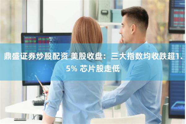 鼎盛证券炒股配资 美股收盘：三大指数均收跌超1.5% 芯片股