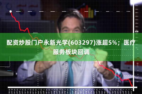 配资炒股门户永新光学(603297)涨超5%;医疗服务板块回